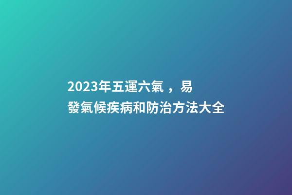 2023年五運六氣，易發氣候疾病和防治方法大全